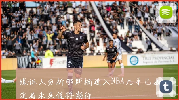 媒体人分析郇斯楠进入NBA几乎已成定局未来值得期待