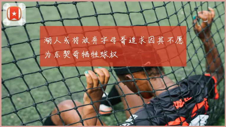 湖人或将放弃字母哥追求因其不愿为东契奇牺牲球权