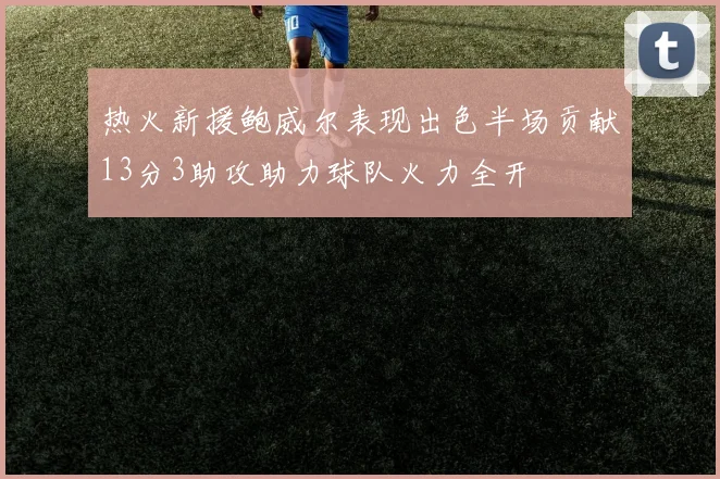 热火新援鲍威尔表现出色半场贡献13分3助攻助力球队火力全开