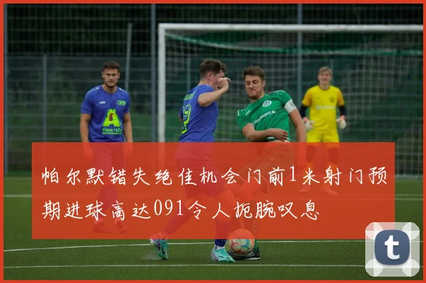 帕尔默错失绝佳机会门前1米射门预期进球高达091令人扼腕叹息