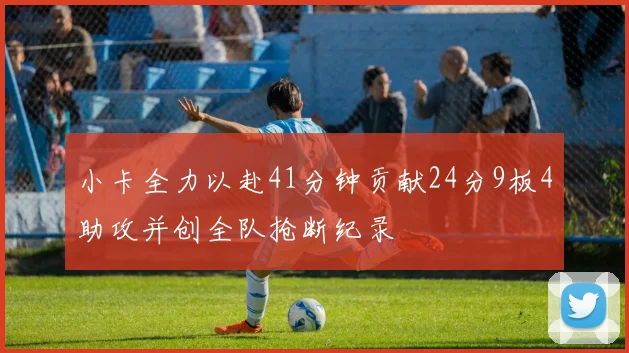 小卡全力以赴41分钟贡献24分9板4助攻并创全队抢断纪录