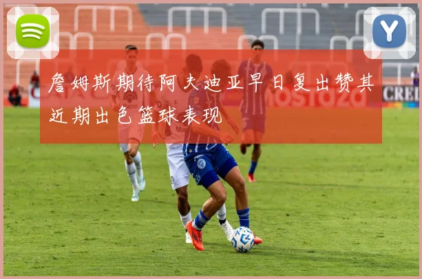 詹姆斯期待阿夫迪亚早日复出赞其近期出色篮球表现