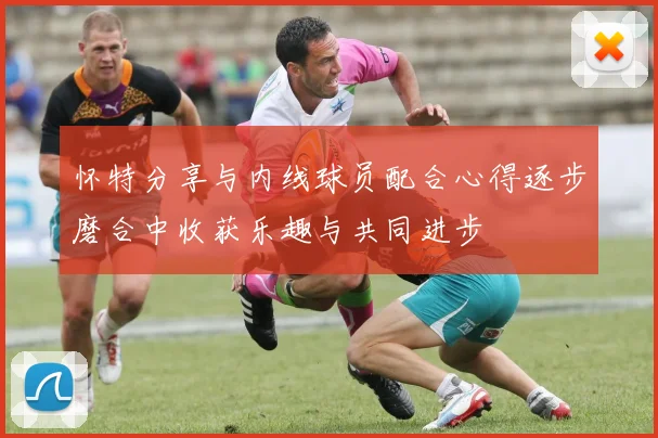 怀特分享与内线球员配合心得逐步磨合中收获乐趣与共同进步