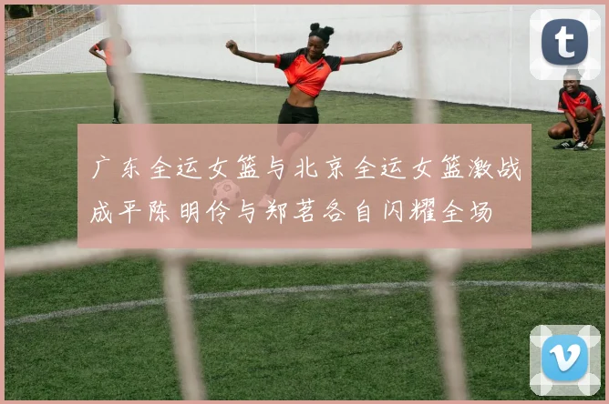 广东全运女篮与北京全运女篮激战成平陈明伶与郑茗各自闪耀全场