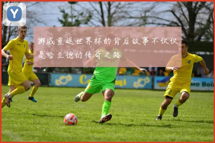挪威重返世界杯的背后故事不仅仅是哈兰德的传奇之路