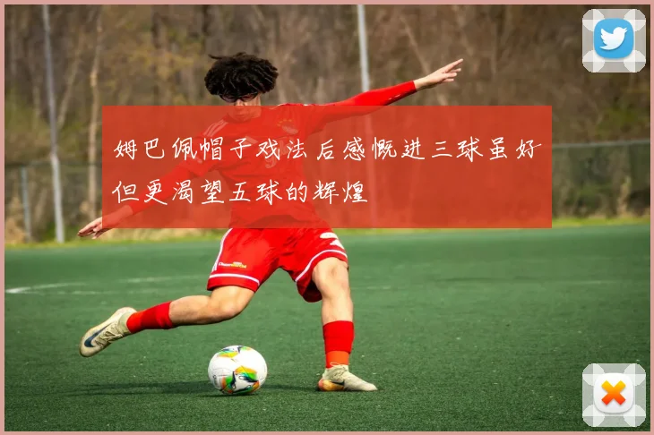 姆巴佩帽子戏法后感慨进三球虽好但更渴望五球的辉煌