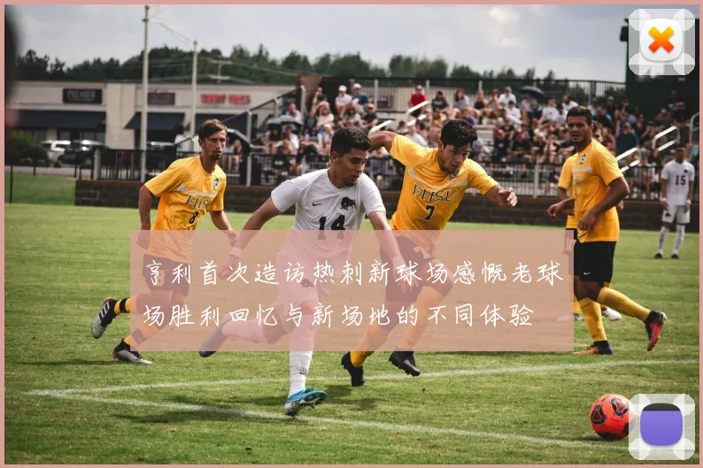 亨利首次造访热刺新球场感慨老球场胜利回忆与新场地的不同体验