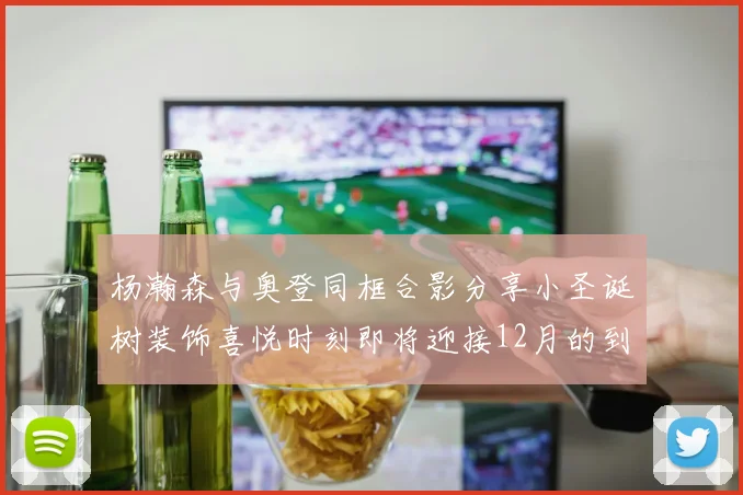 杨瀚森与奥登同框合影分享小圣诞树装饰喜悦时刻即将迎接12月的到来