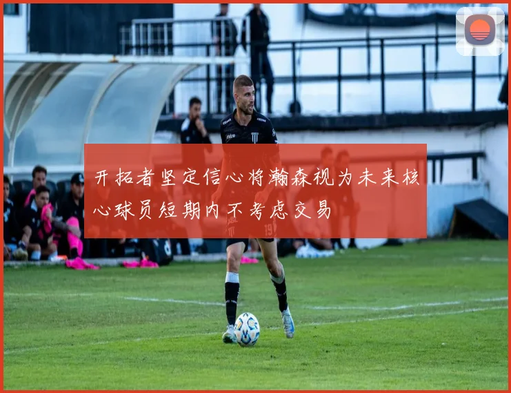 开拓者坚定信心将瀚森视为未来核心球员短期内不考虑交易