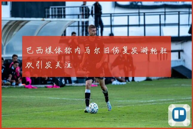 巴西媒体称内马尔旧伤复发游轮狂欢引发关注