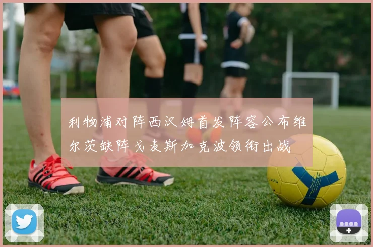 利物浦对阵西汉姆首发阵容公布维尔茨缺阵戈麦斯加克波领衔出战