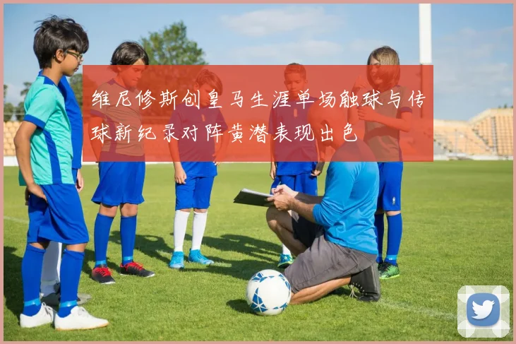维尼修斯创皇马生涯单场触球与传球新纪录对阵黄潜表现出色