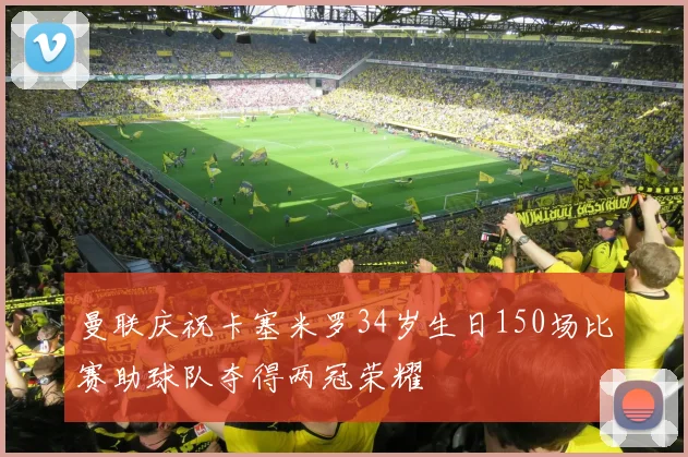 曼联庆祝卡塞米罗34岁生日150场比赛助球队夺得两冠荣耀