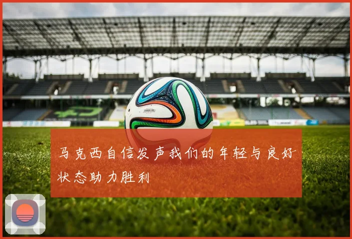 马克西自信发声我们的年轻与良好状态助力胜利