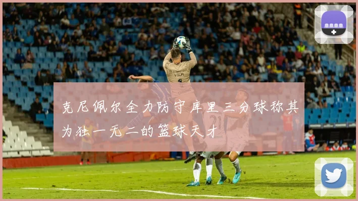 克尼佩尔全力防守库里三分球称其为独一无二的篮球天才