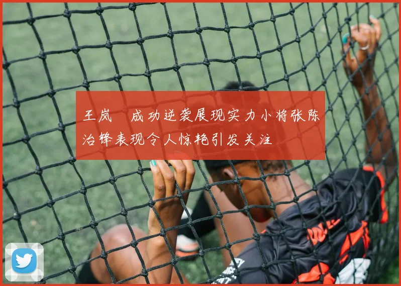 王岚嵚成功逆袭展现实力小将张陈治锋表现令人惊艳引发关注