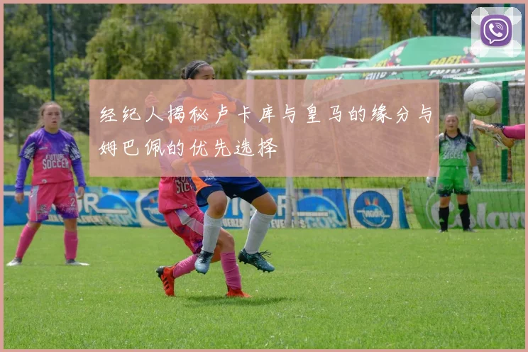 经纪人揭秘卢卡库与皇马的缘分与姆巴佩的优先选择