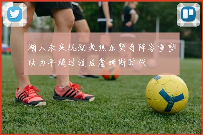 湖人未来规划聚焦东契奇阵容重塑助力平稳过渡后詹姆斯时代