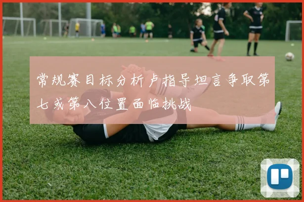 常规赛目标分析卢指导坦言争取第七或第八位置面临挑战