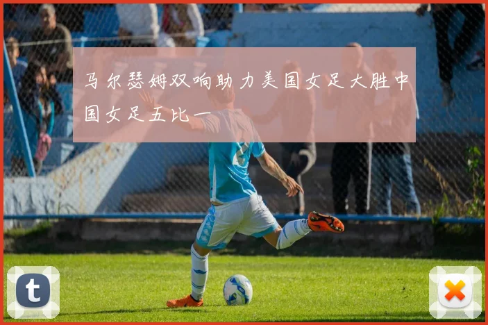 马尔瑟姆双响助力美国女足大胜中国女足五比一