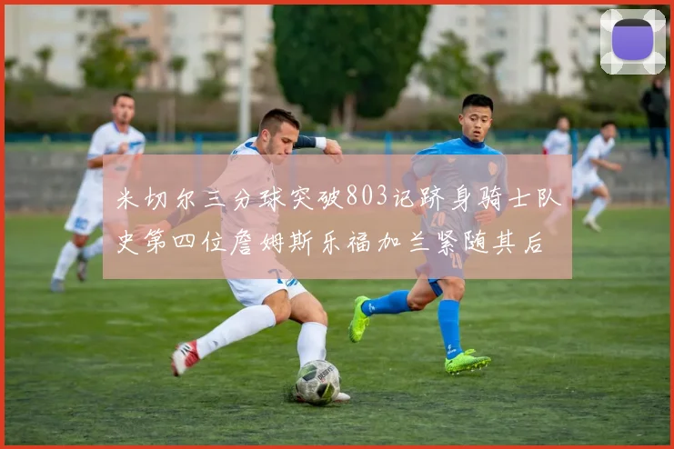 米切尔三分球突破803记跻身骑士队史第四位詹姆斯乐福加兰紧随其后