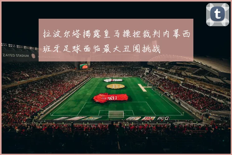 拉波尔塔揭露皇马操控裁判内幕西班牙足球面临最大丑闻挑战