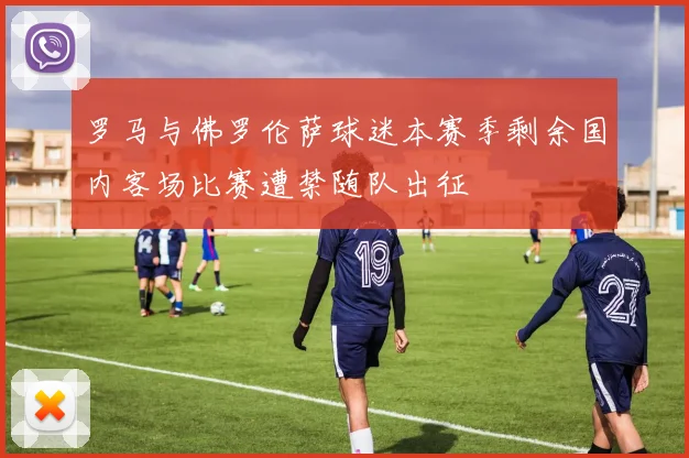 罗马与佛罗伦萨球迷本赛季剩余国内客场比赛遭禁随队出征