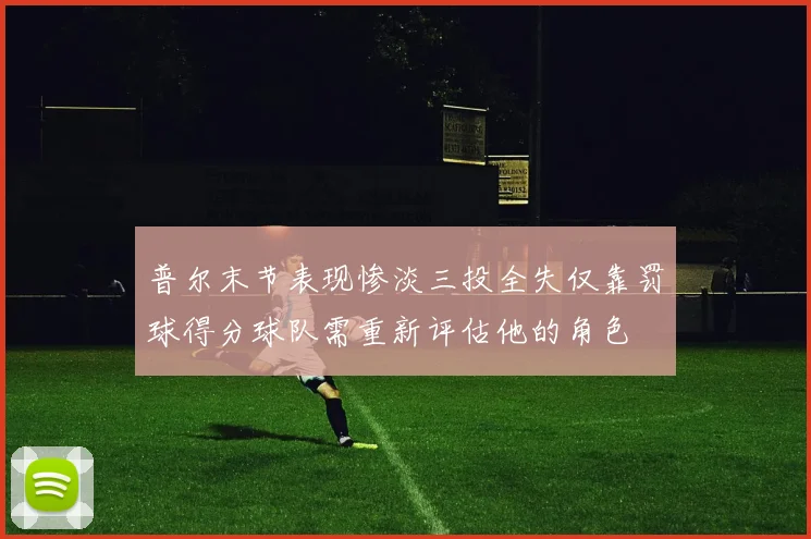 普尔末节表现惨淡三投全失仅靠罚球得分球队需重新评估他的角色