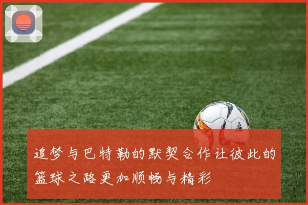 追梦与巴特勒的默契合作让彼此的篮球之路更加顺畅与精彩
