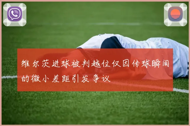 维尔茨进球被判越位仅因传球瞬间的微小差距引发争议