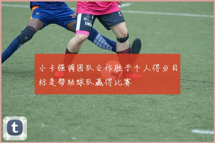 小卡强调团队合作胜于个人得分目标是帮助球队赢得比赛