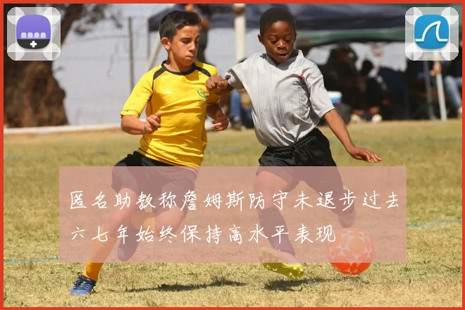 匿名助教称詹姆斯防守未退步过去六七年始终保持高水平表现