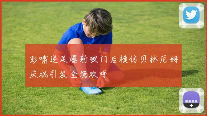 彭啸逆足爆射破门后模仿贝林厄姆庆祝引发全场欢呼