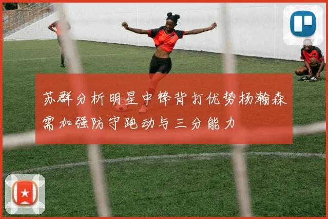 苏群分析明星中锋背打优势杨瀚森需加强防守跑动与三分能力