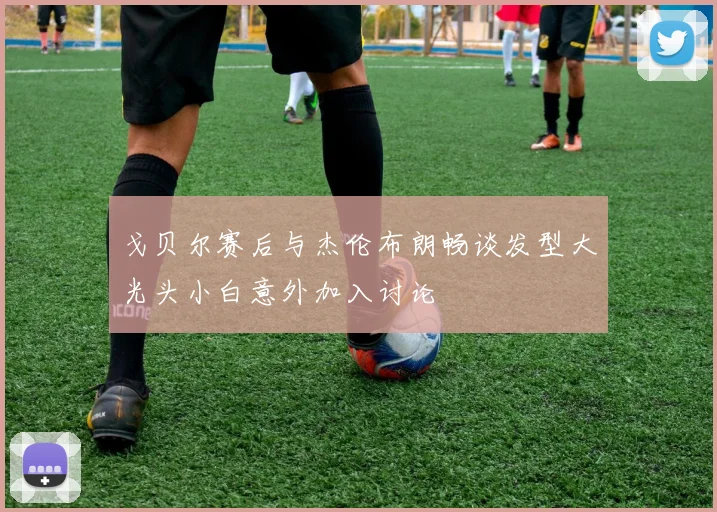 戈贝尔赛后与杰伦布朗畅谈发型大光头小白意外加入讨论