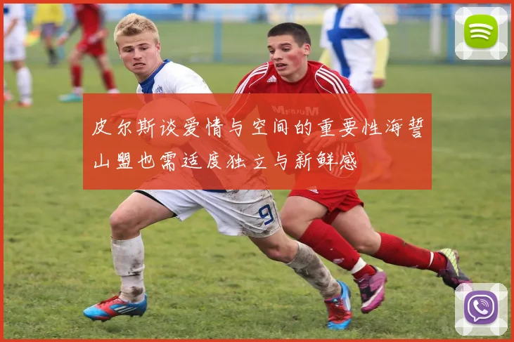 皮尔斯谈爱情与空间的重要性海誓山盟也需适度独立与新鲜感
