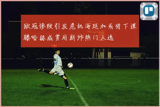 欧冠惨败引发危机海廷加或将下课滕哈赫成贾府新帅热门人选