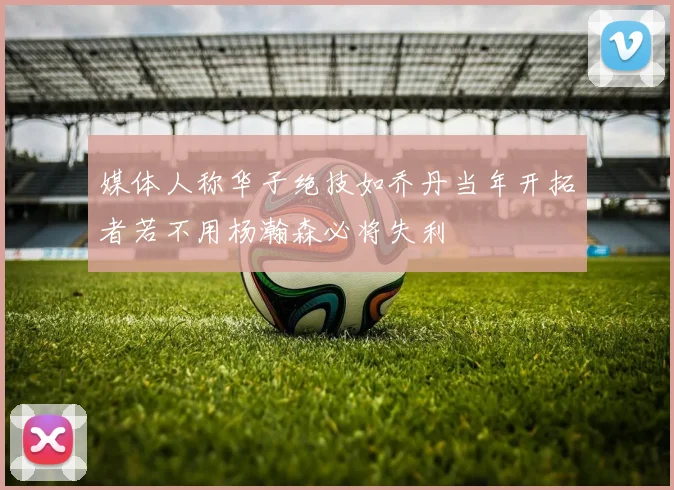 媒体人称华子绝技如乔丹当年开拓者若不用杨瀚森必将失利