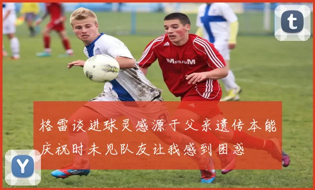 格雷谈进球灵感源于父亲遗传本能庆祝时未见队友让我感到困惑