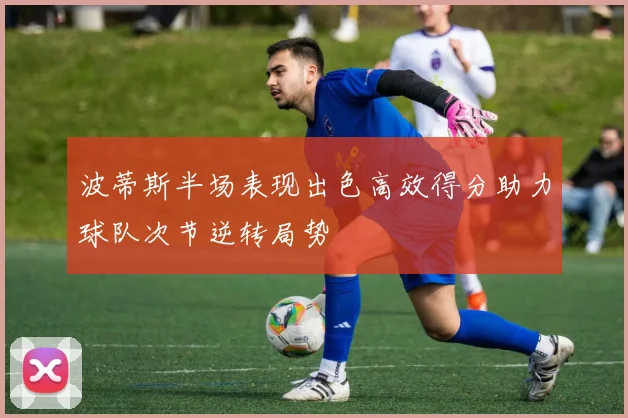 波蒂斯半场表现出色高效得分助力球队次节逆转局势