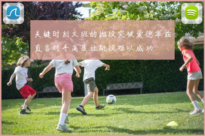 关键时刻文班的抛投突破爱德华兹直言对手高度让跳投难以成功