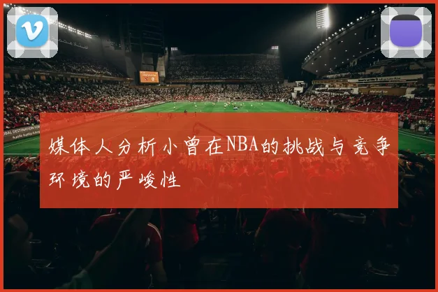媒体人分析小曾在NBA的挑战与竞争环境的严峻性