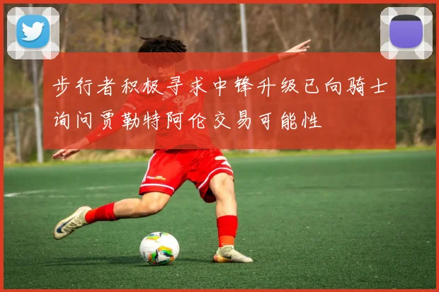 步行者积极寻求中锋升级已向骑士询问贾勒特阿伦交易可能性