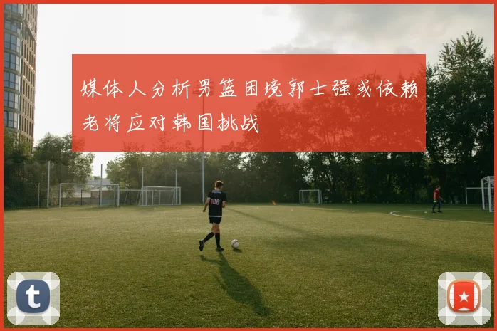 媒体人分析男篮困境郭士强或依赖老将应对韩国挑战