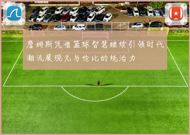 詹姆斯凭借篮球智慧继续引领时代潮流展现无与伦比的统治力