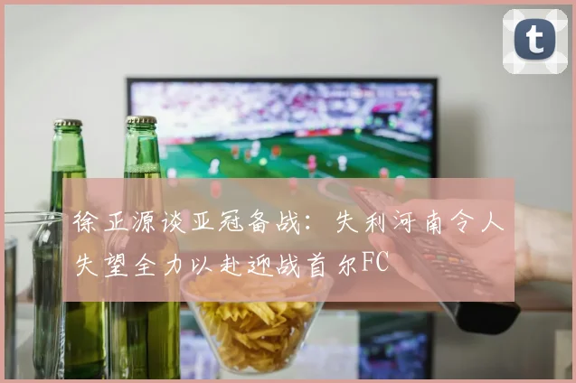 徐正源谈亚冠备战：失利河南令人失望全力以赴迎战首尔FC