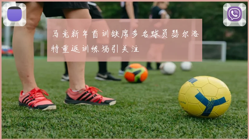 马竞新年首训缺席多名球员瑟尔洛特重返训练场引关注