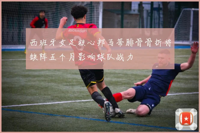 西班牙女足核心邦马蒂腓骨骨折将缺阵五个月影响球队战力