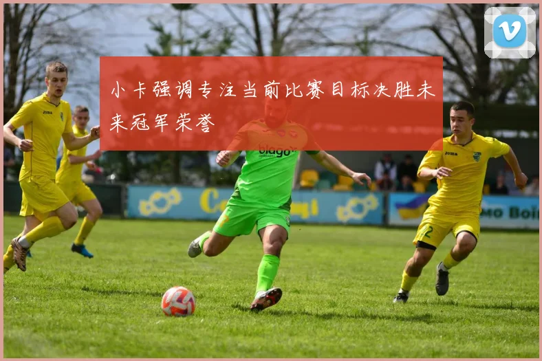 小卡强调专注当前比赛目标决胜未来冠军荣誉