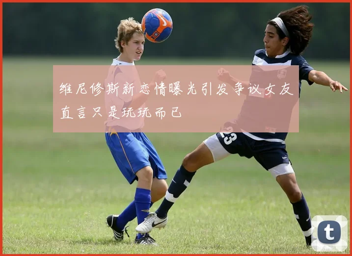 维尼修斯新恋情曝光引发争议女友直言只是玩玩而已